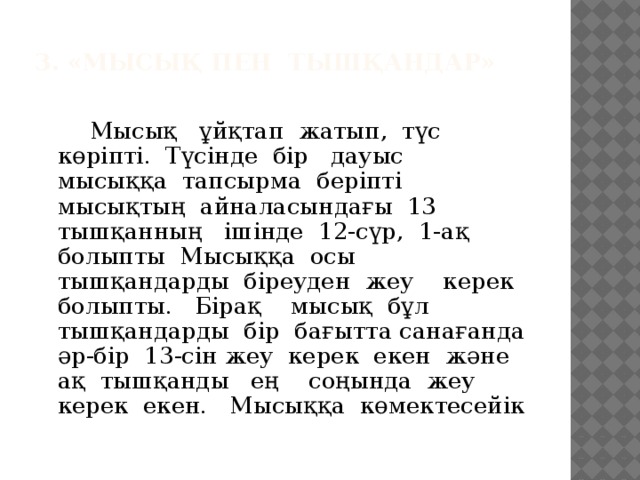 3. «Мысық пен тышқандар»     Мысық ұйқтап жатып, түс көріпті. Түсінде бір дауыс мысыққа тапсырма беріпті мысықтың айналасындағы 13 тышқанның ішінде 12-сүр, 1-ақ болыпты Мысыққа осы тышқандарды біреуден жеу керек болыпты. Бірақ мысық бұл тышқандарды бір бағытта санағанда әр-бір 13-сін жеу керек екен және ақ тышқанды ең соңында жеу керек екен. Мысыққа көмектесейік