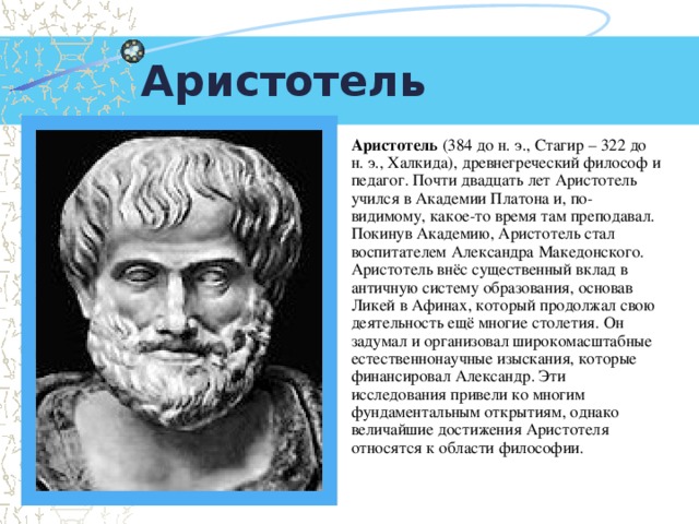 Аристотель Аристотель (384 до н. э., Стагир – 322 до н. э., Халкида), древнегреческий философ и педагог. Почти двадцать лет Аристотель учился в Академии Платона и, по-видимому, какое-то время там преподавал. Покинув Академию, Аристотель стал воспитателем Александра Македонского. Аристотель внёс существенный вклад в античную систему образования, основав Ликей в Афинах, который продолжал свою деятельность ещё многие столетия. Он задумал и организовал широкомасштабные естественнонаучные изыскания, которые финансировал Александр. Эти исследования привели ко многим фундаментальным открытиям, однако величайшие достижения Аристотеля относятся к области философии.