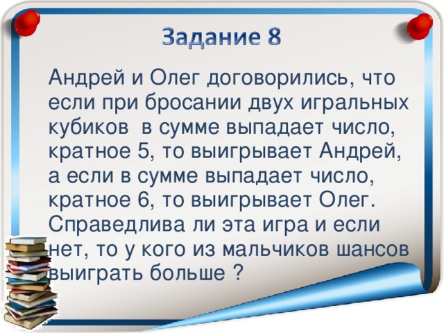 Андрей и Олег договорились, что если при бросании двух игральных кубиков в сумме выпадает число, кратное 5, то выигрывает Андрей, а если в сумме выпадает число, кратное 6, то выигрывает Олег. Справедлива ли эта игра и если нет, то у кого из мальчиков шансов выиграть больше ?