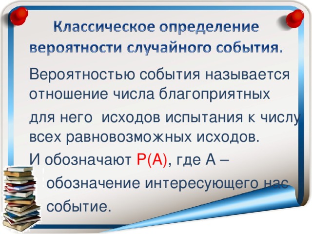 Вероятностью события называется отношение числа благоприятных для него исходов испытания к числу всех равновозможных исходов. И обозначают Р(А) , где А –  обозначение интересующего нас  событие.