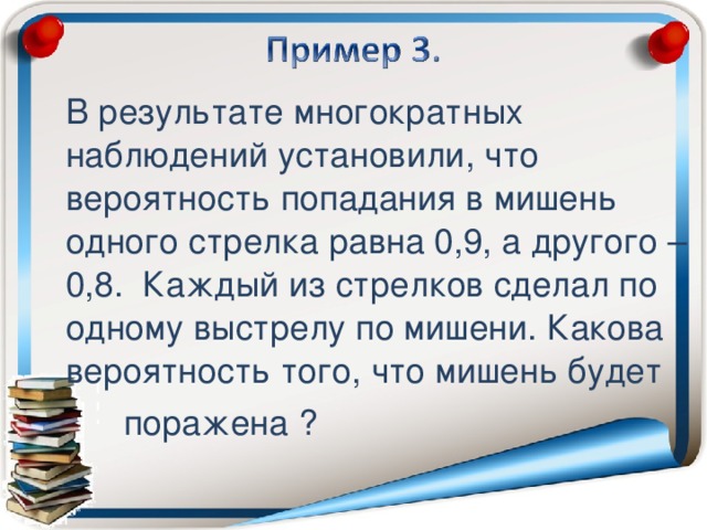 В результате многократных наблюдений установили, что вероятность попадания в мишень одного стрелка равна 0,9, а другого – 0,8. Каждый из стрелков сделал по одному выстрелу по мишени. Какова вероятность того, что мишень будет  поражена ?