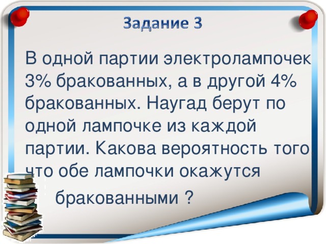 В одной партии электролампочек 3% бракованных, а в другой 4% бракованных. Наугад берут по одной лампочке из каждой партии. Какова вероятность того, что обе лампочки окажутся  бракованными ?