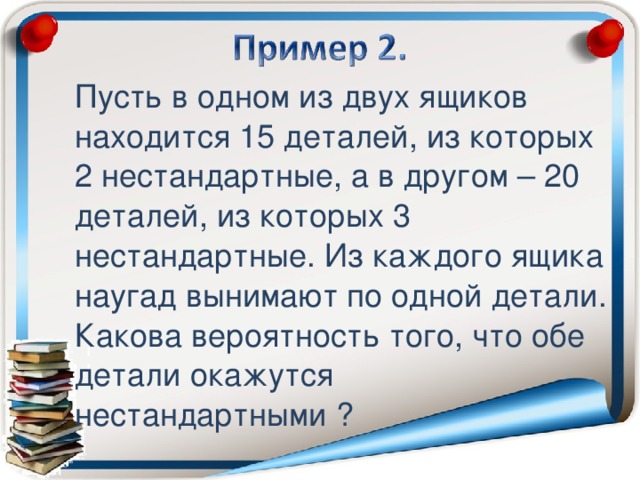 Пусть в одном из двух ящиков находится 15 деталей, из которых 2 нестандартные, а в другом – 20 деталей, из которых 3 нестандартные. Из каждого ящика наугад вынимают по одной детали. Какова вероятность того, что обе детали окажутся нестандартными ?