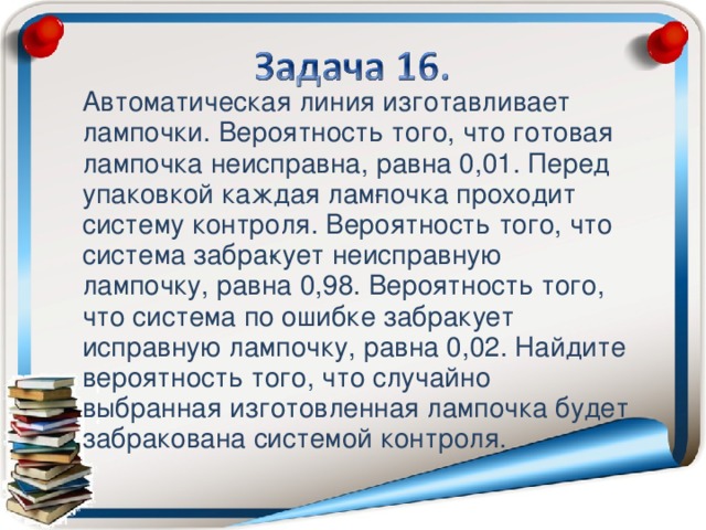 Автоматическая линия изготавливает лампочки. Вероятность того, что готовая лампочка неисправна, равна 0,01. Перед упаковкой каждая лам­почка проходит систему контроля. Вероятность того, что система забра­кует неисправную лампочку, равна 0,98. Вероятность того, что система по ошибке забракует исправную лампочку, равна 0,02. Найдите вероятность того, что случайно выбранная изготовленная лампочка будет забракована системой контроля.