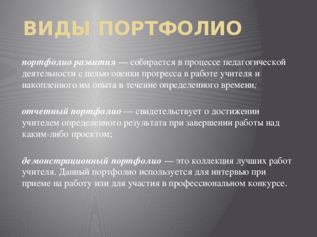 Виды Портфолио портфолио развития — собирается в процессе педагогической деятельности с целью оценки прогресса в работе учителя и накопленного им опыта в течение определенного времени ; отчетный портфолио  — свидетельствует о достижении учителем определенного результата при завершении работы над каким-либо проектом; демонстрационный портфолио  — это коллекция лучших работ учителя. Данный портфолио используется для интервью при приеме на работу или для участия в профессиональном конкурсе.  