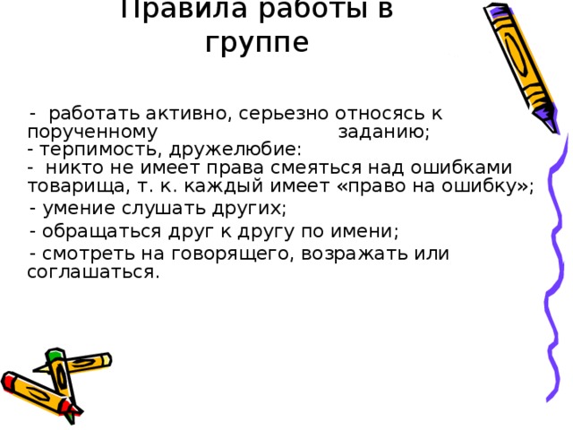 Правила работы в группе  -  работать активно, серьезно относясь к порученному заданию;  - терпимость, дружелюбие:  -  никто не имеет права смеяться над ошибками  товарища, т. к. каждый имеет «право на ошибку»;  - умение слушать других;  - обращаться друг к другу по имени;  - смотреть на говорящего, возражать или соглашаться.