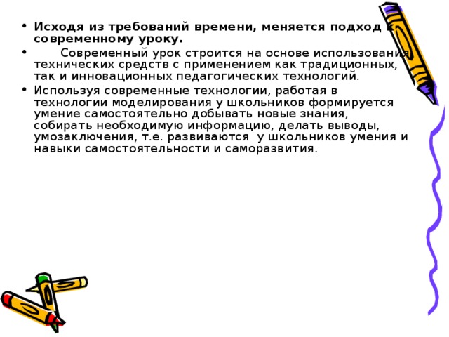 Исходя из требований времени, меняется подход к современному уроку.  Современный урок строится на основе использования технических средств с применением как традиционных, так и инновационных педагогических технологий. Используя современные технологии, работая в технологии моделирования у школьников формируется умение самостоятельно добывать новые знания, собирать необходимую информацию, делать выводы, умозаключения, т.е. развиваются у школьников умения и навыки самостоятельности и саморазвития.