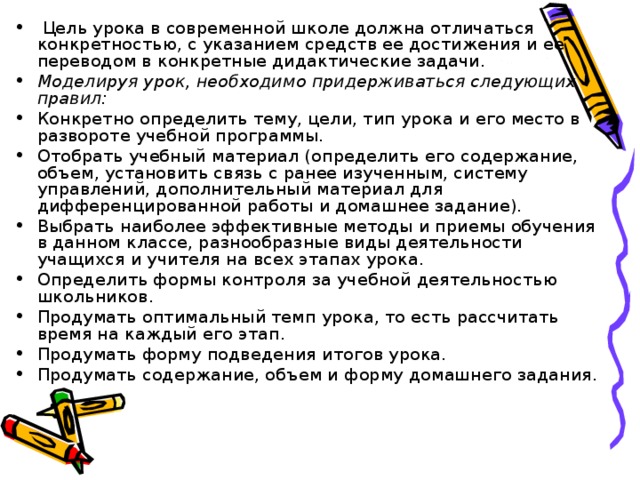 Цель урока в современной школе должна отличаться конкретностью, с указанием средств ее достижения и ее переводом в конкретные дидактические задачи. Моделируя урок, необходимо придерживаться следующих правил: Конкретно определить тему, цели, тип урока и его место в развороте учебной программы. Отобрать учебный материал (определить его содержание, объем, установить связь с ранее изученным, систему управлений, дополнительный материал для дифференцированной работы и домашнее задание). Выбрать наиболее эффективные методы и приемы обучения в данном классе, разнообразные виды деятельности учащихся и учителя на всех этапах урока. Определить формы контроля за учебной деятельностью школьников. Продумать оптимальный темп урока, то есть рассчитать время на каждый его этап. Продумать форму подведения итогов урока. Продумать содержание, объем и форму домашнего задания.