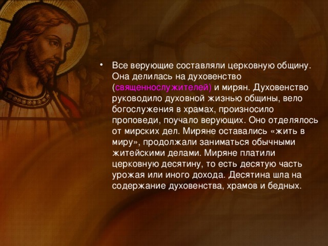 Все верующие составляли церковную общину. Она делилась на духовенство ( священнослужителей) и мирян. Духовенство руководило духовной жизнью общины, вело богослужения в храмах, произносило проповеди, поучало верующих. Оно отделялось от мирских дел. Миряне оставались «жить в миру», продолжали заниматься обычными житейскими делами. Миряне платили церковную десятину, то есть десятую часть урожая или иного дохода. Десятина шла на содержание духовенства, храмов и бедных.