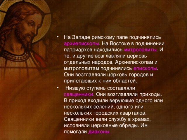 На Западе римскому папе подчинялись архиепископы . На Востоке в подчинении патриархов находились митрополиты . И те, и другие возглавляли церковь отдельных народов. Архиепископам и митрополитам подчинялись епископы . Они возглавляли церковь городов и прилегающих к ним областей.  Низшую ступень составляли священники . Они возглавляли приходы. В приход входили верующие одного или нескольких селений, одного или нескольких городских кварталов. Священники вели службу в храмах, исполняли церковные обряды. Им помогали диаконы.