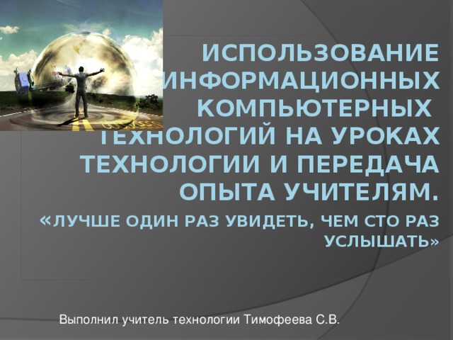 Использование информационных компьютерных технологий на уроках технологии и передача опыта учителям.  « Лучше один раз увидеть, чем сто раз услышать»   Выполнил учитель технологии Тимофеева С.В.