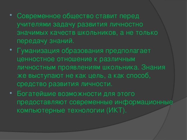 Современное общество ставит перед учителями задачу развития личностно значимых качеств школьников, а не только передачу знаний. Гуманизация образования предполагает ценностное отношение к различным личностным проявлениям школьника. Знания же выступают не как цель, а как способ, средство развития личности. Богатейшие возможности для этого предоставляют современные информационные компьютерные технологии (ИКТ).