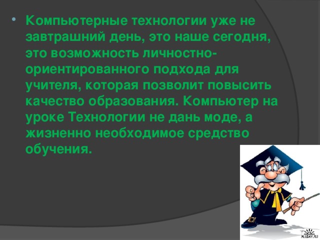 Компьютерные технологии уже не завтрашний день, это наше сегодня, это возможность личностно-ориентированного подхода для учителя, которая позволит повысить качество образования. Компьютер на уроке Технологии не дань моде, а жизненно необходимое средство обучения.