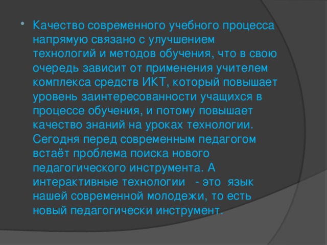 Качество современного учебного процесса напрямую связано с улучшением технологий и методов обучения, что в свою очередь зависит от применения учителем комплекса средств ИКТ, который повышает уровень заинтересованности учащихся в процессе обучения, и потому повышает качество знаний на уроках технологии. Сегодня перед современным педагогом встаёт проблема поиска нового педагогического инструмента. А интерактивные технологии - это язык нашей современной молодежи, то есть новый педагогически инструмент.