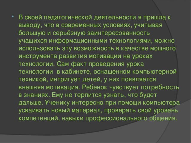 В своей педагогической деятельности я пришла к выводу, что в современных условиях, учитывая большую и серьёзную заинтересованность учащихся информационными технологиями, можно использовать эту возможность в качестве мощного инструмента развития мотивации на уроках технологии. Сам факт проведения урока технологии в кабинете, оснащенном компьютерной техникой, интригует детей, у них появляется внешняя мотивация. Ребенок чувствует потребность в знаниях. Ему не терпится узнать, что будет дальше. Ученику интересно при помощи компьютера усваивать новый материал, проверять свой уровень компетенций, навыки профессионального общения.