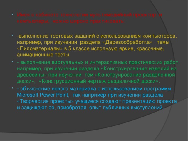 Имея в кабинете технологии мультимедийный проектор и компьютеры, можно широко практиковать: -выполнение тестовых заданий с использованием компьютеров, например, при изучении раздела «Деревообработка» темы «Пиломатериалы» в 5 классе использую яркие, красочные, анимационные тесты. - выполнение виртуальных и интерактивных практических работ, например, при изучении раздела «Конструирование изделий из древесины» при изучении тем «Конструирование разделочной доски», «Конструкционный чертеж разделочной доски». - объяснение нового материала с использованием программы Microsoft Power Point, так например при изучении раздела «Творческие проекты» учащиеся создают презентацию проекта и защищают ее, приобретая опыт публичных выступлений.