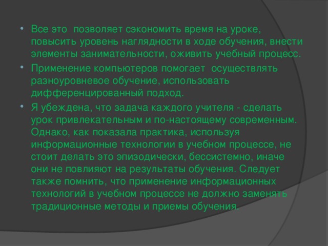 Все это позволяет сэкономить время на уроке, повысить уровень наглядности в ходе обучения, внести элементы занимательности, оживить учебный процесс. Применение компьютеров помогает осуществлять разноуровневое обучение, использовать дифференцированный подход. Я убеждена, что задача каждого учителя - сделать урок привлекательным и по-настоящему современным. Однако, как показала практика, используя информационные технологии в учебном процессе, не стоит делать это эпизодически, бессистемно, иначе они не повлияют на результаты обучения. Следует также помнить, что применение информационных технологий в учебном процессе не должно заменять традиционные методы и приемы обучения.