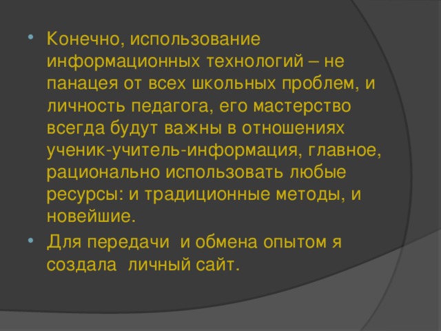 Конечно, использование информационных технологий – не панацея от всех школьных проблем, и личность педагога, его мастерство всегда будут важны в отношениях ученик-учитель-информация, главное, рационально использовать любые ресурсы: и традиционные методы, и новейшие. Для передачи и обмена опытом я создала личный сайт.