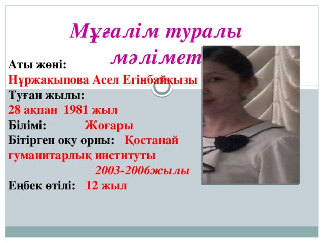 Мұғалім туралы мәлімет Аты жөні: Нұржақыпова Асел Егінбайқызы Туған жылы:  28 ақпан 1981 жыл Білімі:  Жоғары Бітірген оқу орны:  Қостанай гуманитарлық институты  2003-2006жылы Еңбек өтілі: 12 жыл