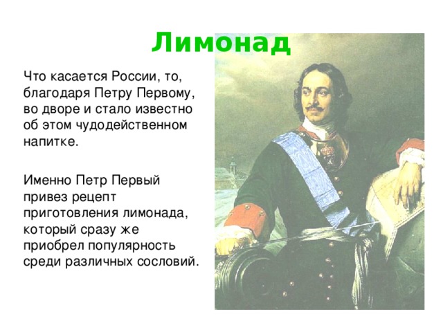 Лимонад Что касается России, то, благодаря Петру Первому, во дворе и стало известно об этом чудодейственном напитке. Именно Петр Первый привез рецепт приготовления лимонада, который сразу же приобрел популярность среди различных сословий.