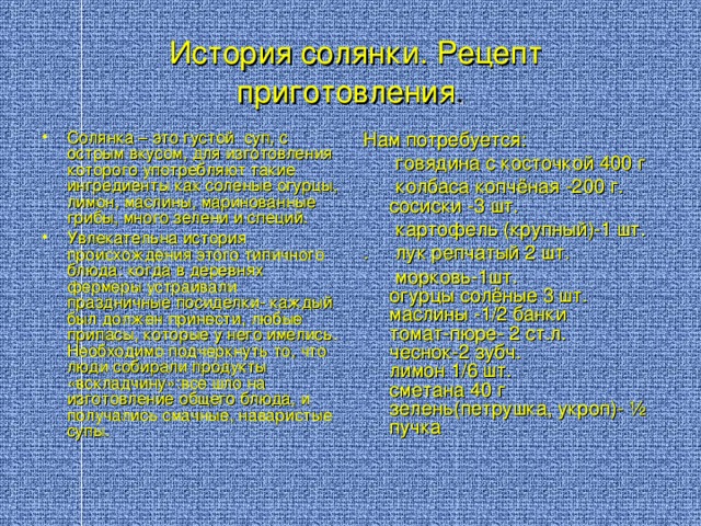 История солянки. Рецепт приготовления . Солянка – это  густой суп, с  острым вкусом, для изготовления которого употребляют такие ингредиенты как  соленые огурцы, лимон, маслины, маринованные грибы, много зелени и специй. Увлекательна история происхождения этого типичного блюда: когда в деревнях фермеры устраивали праздничные посиделки- каждый был должен принести, любые припасы, которые у него имелись. Необходимо подчеркнуть то, что люди собирали продукты «вскладчину»:все шло на изготовление общего блюда, и получались смачные, наваристые супы. Нам потребуется:  говядина с косточкой 400 г  колбаса копчёная -200 г.  сосиски -3 шт.  картофель (крупный)-1 шт. . лук репчатый 2 шт.  морковь-1шт.  огурцы солёные 3 шт.  маслины -1/2 банки  томат-пюре- 2 ст.л.  чеснок-2 зубч.  лимон 1/6 шт.  сметана 40 г  зелень(петрушка, укроп)- ½ пучка