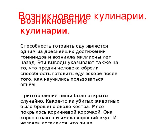 Возникновение кулинарии.   Способность готовить еду является одним из древнейших достижений гоминидов и возникла миллионы лет назад. Эти выводы указывают также на то, что предки человека обрели способность готовить еду вскоре после того, как научились пользоваться огнём.   Приготовление пищи было открыто случайно. Какое-то из убитых животных было брошено около костра. Мясо покрылось коричневой корочкой. Она хорошо пахла и имела хороший вкус. И человек догадался, что пища становится лучше при приготовлении. Как говорят некоторые учёные, человек стал готовить мясо на костре из-за того, что оно стало лучше для пищеварения, это более легкая еда. Возникновение кулинарии.