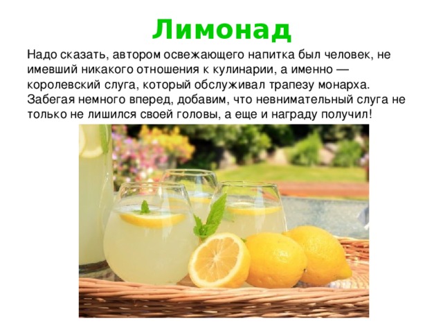 Лимонад Надо сказать, автором освежающего напитка был человек, не имевший никакого отношения к кулинарии, а именно — королевский слуга, который обслуживал трапезу монарха. Забегая немного вперед, добавим, что невнимательный слуга не только не лишился своей головы, а еще и награду получил!