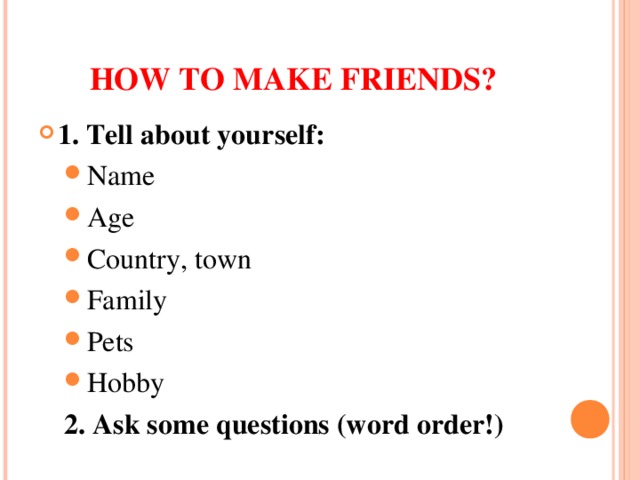 HOW TO MAKE FRIENDS? 1. Tell about yourself: Name Age Country, town Family Pets Hobby Name Age Country, town Family Pets Hobby 2. Ask some questions (word order!)