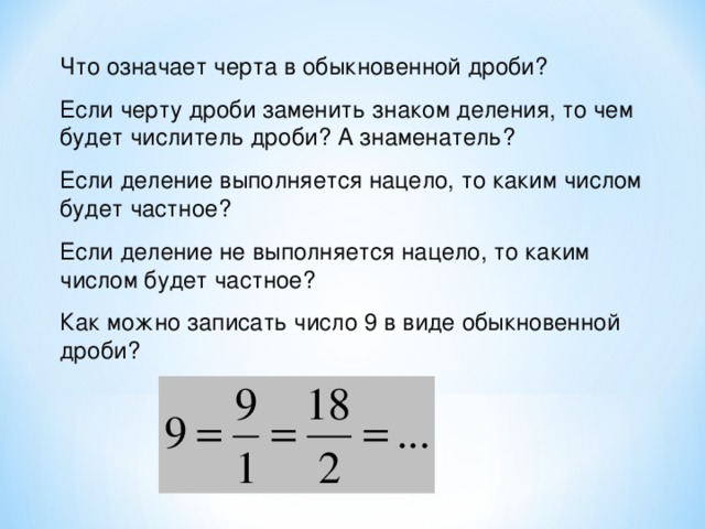 Что означает черта в обыкновенной дроби? Если черту дроби заменить знаком деления, то чем будет числитель дроби? А знаменатель? Если деление выполняется нацело, то каким числом будет частное? Если деление не выполняется нацело, то каким числом будет частное? Как можно записать число 9 в виде обыкновенной дроби?