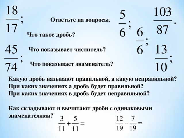 Ответьте на вопросы.   Что такое дробь?   Что показывает числитель?   Что показывает знаменатель?  Какую дробь называют правильной, а какую неправильной? При каких значениях а дробь будет правильной? При каких значениях в дробь будет неправильной?  Как складывают и вычитают дроби с одинаковыми знаменателями?