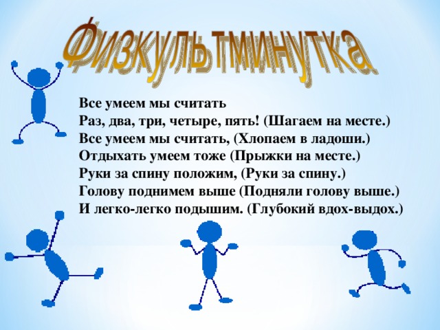 Все умеем мы считать Раз, два, три, четыре, пять! (Шагаем на месте.) Все умеем мы считать, (Хлопаем в ладоши.) Отдыхать умеем тоже (Прыжки на месте.) Руки за спину положим, (Руки за спину.) Голову поднимем выше (Подняли голову выше.) И легко-легко подышим. (Глубокий вдох-выдох.)