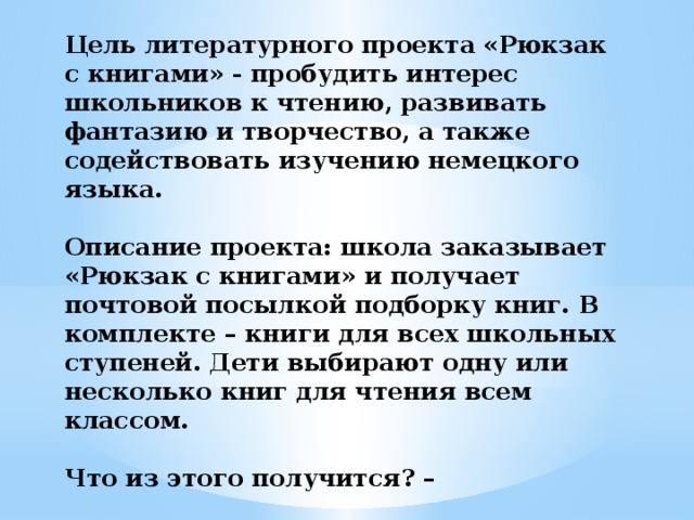 Цель литературного проекта «Рюкзак с книгами» - пробудить интерес школьников к чтению, развивать фантазию и творчество, а также содействовать изучению немецкого языка.   Описание проекта: школа заказывает «Рюкзак с книгами» и получает почтовой посылкой подборку книг. В комплекте – книги для всех школьных ступеней. Дети выбирают одну или несколько книг для чтения всем классом.   Что из этого получится? –   Всё зависит от творческой фантазии учеников .