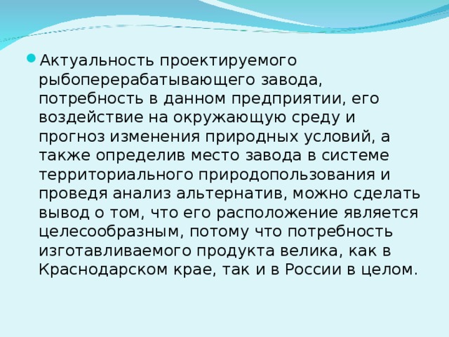 Актуальность проектируемого рыбоперерабатывающего завода, потребность в данном предприятии, его воздействие на окружающую среду и прогноз изменения природных условий, а также определив место завода в системе территориального природопользования и проведя анализ альтернатив, можно сделать вывод о том, что его расположение является целесообразным, потому что потребность изготавливаемого продукта велика, как в Краснодарском крае, так и в России в целом.