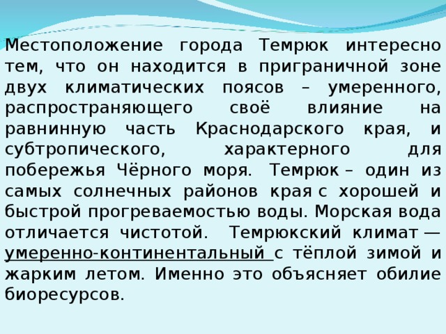 Местоположение города Темрюк интересно тем, что он находится в приграничной зоне двух климатических поясов – умеренного, распространяющего своё влияние на равнинную часть Краснодарского края, и субтропического, характерного для побережья Чёрного моря.  Темрюк – один из самых солнечных районов края с хорошей и быстрой прогреваемостью воды. Морская вода отличается чистотой. Темрюкский климат — умеренно-континентальный с тёплой зимой и жарким летом. Именно это объясняет обилие биоресурсов.