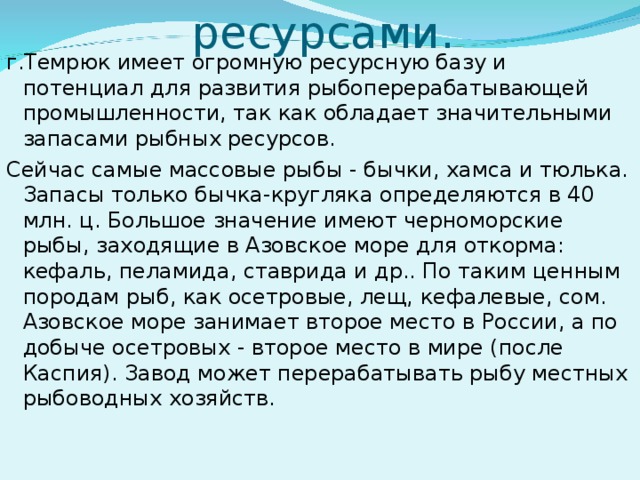 Обеспеченность ресурсами.   г.Темрюк имеет огромную ресурсную базу и потенциал для развития рыбоперерабатывающей промышленности, так как обладает значительными запасами рыбных ресурсов. Сейчас самые массовые рыбы - бычки, хамса и тюлька. Запасы только бычка-кругляка определяются в 40 млн. ц. Большое значение имеют черноморские рыбы, заходящие в Азовское море для откорма: кефаль, пеламида, ставрида и др.. По таким ценным породам рыб, как осетровые, лещ, кефалевые, сом. Азовское море занимает второе место в России, а по добыче осетровых - второе место в мире (после Каспия). Завод может перерабатывать рыбу местных рыбоводных хозяйств.