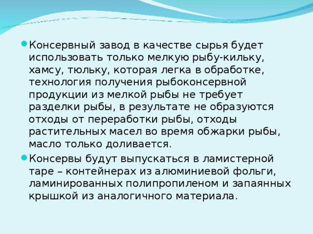 Консервный завод в качестве сырья будет использовать только мелкую рыбу-кильку, хамсу, тюльку, которая легка в обработке, технология получения рыбоконсервной продукции из мелкой рыбы не требует разделки рыбы, в результате не образуются отходы от переработки рыбы, отходы растительных масел во время обжарки рыбы, масло только доливается. Консервы будут выпускаться в ламистерной таре – контейнерах из алюминиевой фольги, ламинированных полипропиленом и запаянных крышкой из аналогичного материала.