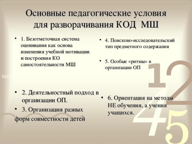 Основные педагогические условия  для разворачивания КОД МШ 1. Безотметочная система оценивания как основа изменения учебной мотивации и построения КО самостоятельности МШ 4. Поисково-исследовательский тип предметного содержания 5. Особые «ритмы» в организации ОП 6. Ориентация на методы НЕ обучения, а учения учащихся. 2. Деятельностный подход в организации ОП. 3. Организация разных форм совместности детей