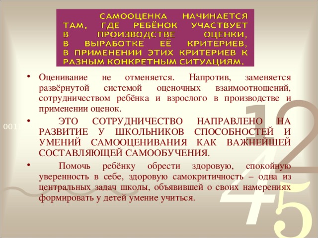 Оценивание не отменяется. Напротив, заменяется развёрнутой системой оценочных взаимоотношений, сотрудничеством ребёнка и взрослого в производстве и применении оценок.  ЭТО СОТРУДНИЧЕСТВО НАПРАВЛЕНО НА РАЗВИТИЕ У ШКОЛЬНИКОВ СПОСОБНОСТЕЙ И УМЕНИЙ САМООЦЕНИВАНИЯ КАК ВАЖНЕЙШЕЙ СОСТАВЛЯЮЩЕЙ САМООБУЧЕНИЯ.  Помочь ребёнку обрести здоровую, спокойную уверенность в себе, здоровую самокритичность – одна из центральных задач школы, объявившей о своих намерениях формировать у детей умение учиться.