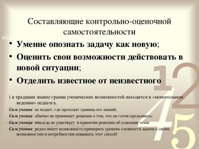 Составляющие контрольно-оценочной самостоятельности Умение опознать задачу как новую ; Оценить свои возможности действовать в новой ситуации ; Отделить известное от неизвестного ( в традиции знание границ ученических возможностей находится в «монопольном ведении» педагога. Сам ученик не ведает, где проходит граница его знаний; Сам ученик обычно не принимает решения о том, что он готов предъявить; Сам ученик никогда не участвует в принятии решения об усвоении темы Сам ученик  редко имеет возможность примерить уровень сложности задачи к своим возможностям и потребностям осваивать этот способ