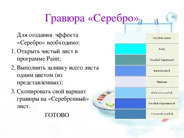 Гравюра «Серебро»   Для создания эффекта «Серебро» необходимо: Открыть чистый лист в программе Paint ; Выполнить заливку всего листа одним цветом (из представленных); Скопировать свой вариант гравюры на «Серебренный» лист. ГОТОВО