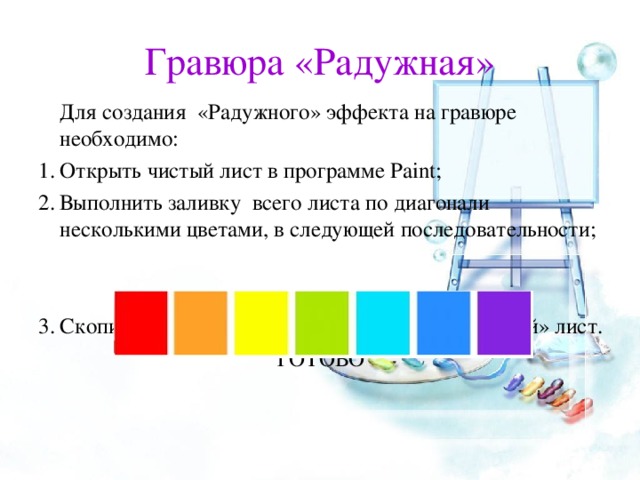 Гравюра «Радужная»   Для создания «Радужного» эффекта на гравюре необходимо: Открыть чистый лист в программе Paint ; Выполнить заливку всего листа по диагонали несколькими цветами, в следующей последовательности;   Скопировать свой вариант гравюры на «Радужный» лист. ГОТОВО