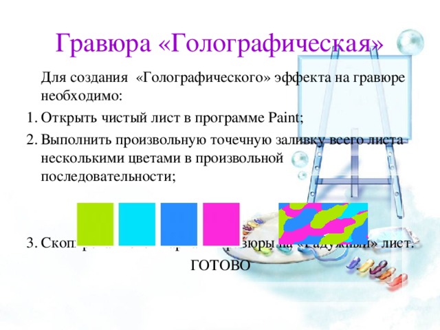 Гравюра «Голографическая»   Для создания «Голографического» эффекта на гравюре необходимо: Открыть чистый лист в программе Paint ; Выполнить произвольную точечную заливку всего листа несколькими цветами в произвольной последовательности;   Скопировать свой вариант гравюры на «Радужный» лист. ГОТОВО