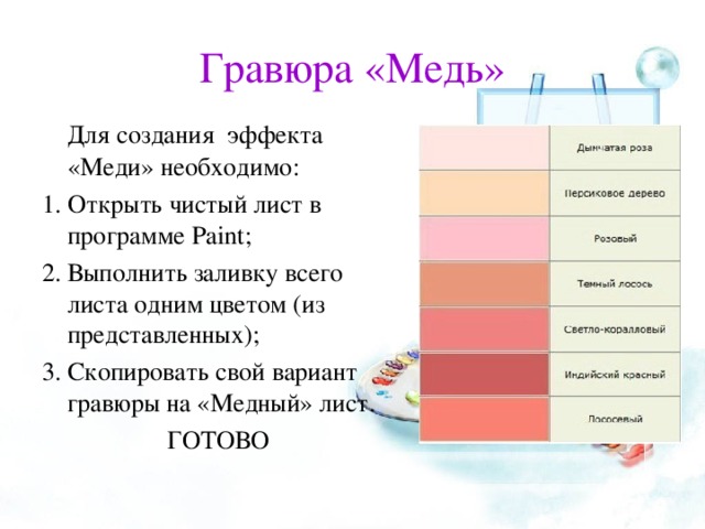 Гравюра «Медь»   Для создания эффекта «Меди» необходимо: Открыть чистый лист в программе Paint ; Выполнить заливку всего листа одним цветом (из представленных); Скопировать свой вариант гравюры на «Медный» лист. ГОТОВО