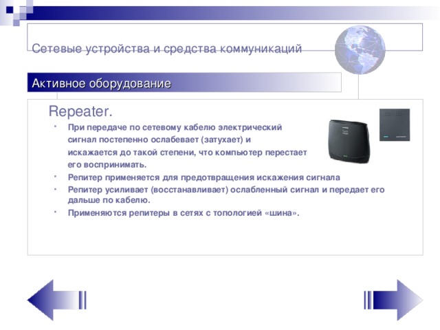 Сетевые устройства и средства коммуникаций    Активное оборудование  Repeater . При передаче по сетевому кабелю электрический При передаче по сетевому кабелю электрический  сигнал постепенно ослабевает (затухает)  и   искажается до такой степени, что компьютер перестает  его воспринимать.