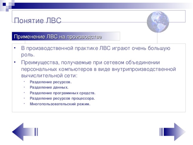 Понятие ЛВС Применение ЛВС на производстве В производственной практике ЛВС играют очень большую роль. Преимущества, получаемые при сетевом объединении персональных компьютеров в виде внутрипроизводственной вычислительной сети: Разделение ресурсов. Разделение данных. Разделение программных средств. Разделение ресурсов процессора. Многопользовательский режим. Разделение ресурсов. Разделение данных. Разделение программных средств. Разделение ресурсов процессора. Многопользовательский режим.