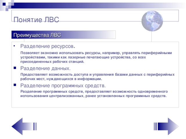 Понятие ЛВС Преимущества ЛВС Разделение ресурсов .  Позволяет экономно использовать ресурсы, например, управлять периферийными устройствами, такими как лазерные печатающие устройства, со всех присоединенных рабочих станций. Разделение данных.  Предоставляет возможность доступа и управле­ния базами данных с периферийных рабочих мест, нуждающихся в инфор­мации. Разделение программных средств.  Разделение программных средств, предоставляет возможность одновременного использования централизованных, ранее установленных программных средств.