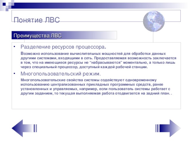 Понятие ЛВС Преимущества ЛВС Разделение ресурсов процессора .  В озможно использование вычислительных мощностей для обработки данных другими системами, входящими в сеть. Предоставляемая возможность заключается в том, что на имеющиеся ресурсы не “набрасываются” моментально, а только лишь через специальный процессор, доступный каждой рабочей станции. Многопользовательский режим.  Многопользовательские свойства системы содействуют одновременному использованию централизованных прикладных программных средств, ранее установленных и управляемых, например, если пользователь системы работает с другим заданием, то текущая выполняемая работа отодвигается на задний план. .