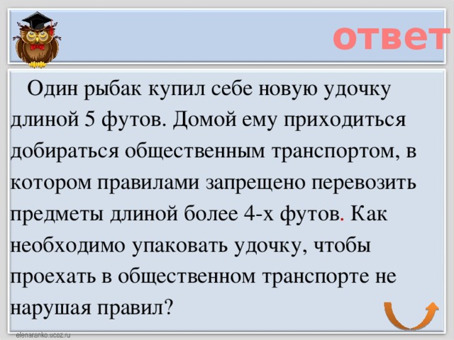 ответ     Один рыбак купил себе новую удочку длиной 5 футов. Домой ему приходиться добираться общественным транспортом, в котором правилами запрещено перевозить предметы длиной более 4-х футов . Как необходимо упаковать удочку, чтобы проехать в общественном транспорте не нарушая правил?