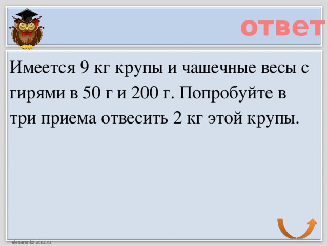 ответ Имеется 9 кг крупы и чашечные весы с гирями в 50 г и 200 г. Попробуйте в три приема отвесить 2 кг этой крупы.