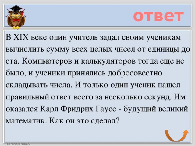 ответ В XIX веке один учитель задал своим ученикам вычислить сумму всех целых чисел от единицы до ста. Компьютеров и калькуляторов тогда еще не было, и ученики принялись добросовестно складывать числа. И только один ученик нашел правильный ответ всего за несколько секунд. Им оказался Карл Фридрих Гаусс - будущий великий математик. Как он это сделал?